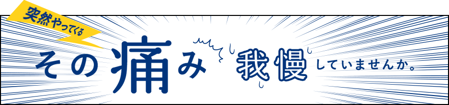 突然やってくるその痛み我慢していませんか