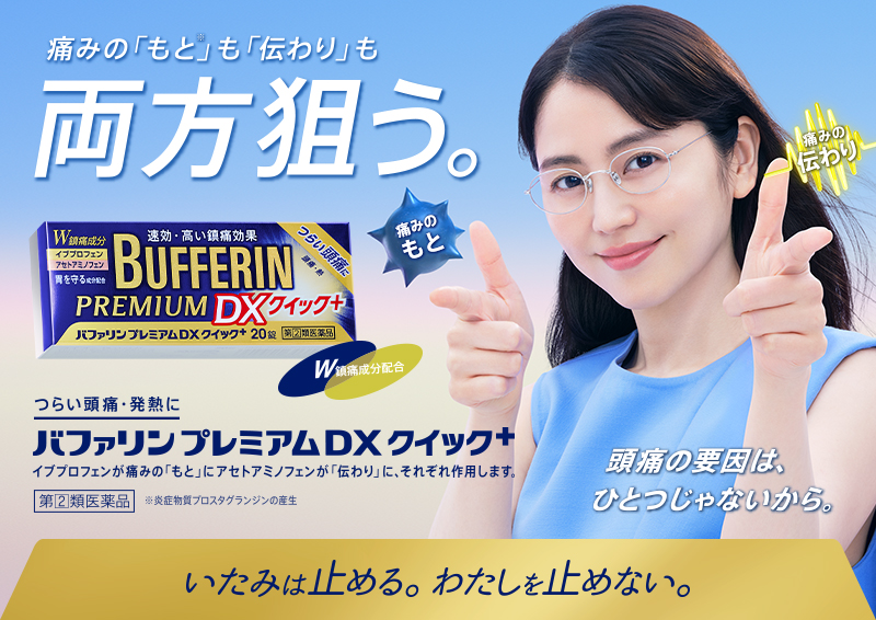 痛みの「もと※」も「伝わり」も両方狙う。つらい頭痛・発熱に。バファリンプレミアムDXクイック＋ イブプロフェンが痛みの「もと」アセトアミノフェンが「伝わり」に、それぞれ作用します。第[2]類医薬品 ※炎症物質プロスタグランジンの産生 頭痛の要因は、ひとつじゃないから。いたみは止める。わたしを止めない。