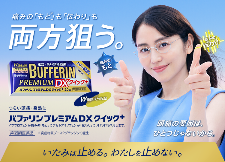 痛みの「もと※」も「伝わり」も両方狙う。つらい頭痛・発熱に。バファリンプレミアムDXクイック＋ イブプロフェンが痛みの「もと」アセトアミノフェンが「伝わり」に、それぞれ作用します。第[2]類医薬品 ※炎症物質プロスタグランジンの産生 頭痛の要因は、ひとつじゃないから。いたみは止める。わたしを止めない。