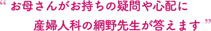 お母さんがお持ちの疑問や心配に産婦人科の網野先生が答えます