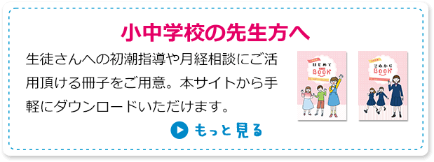 小中学生の先生方へ 生徒さんへの初潮指導や月経相談にご活用頂ける冊子をご用意。本サイトから手軽にダウンロードいただけます。 もっと見る
