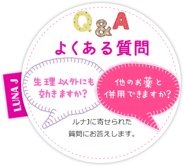 Q&Aよくある質問 生理以外にも効きますか？他のお薬と併用できますか？ ルナJに寄せられた質問にお答えします。